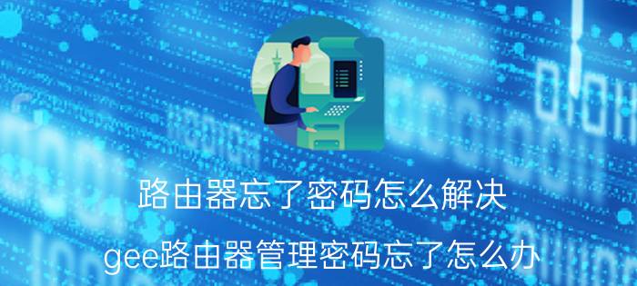 路由器忘了密码怎么解决 gee路由器管理密码忘了怎么办？